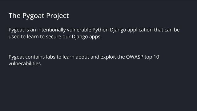 The Pygoat Project
Pygoat is an intentionally vulnerable Python Django application that can be
used to learn to secure our Django apps.
Pygoat contains labs to learn about and exploit the OWASP top 10
vulnerabilities.
