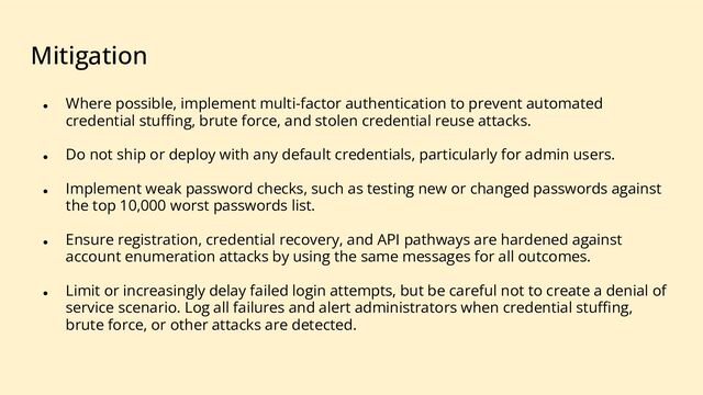 Mitigation
● Where possible, implement multi-factor authentication to prevent automated
credential stuﬃng, brute force, and stolen credential reuse attacks.
● Do not ship or deploy with any default credentials, particularly for admin users.
● Implement weak password checks, such as testing new or changed passwords against
the top 10,000 worst passwords list.
● Ensure registration, credential recovery, and API pathways are hardened against
account enumeration attacks by using the same messages for all outcomes.
● Limit or increasingly delay failed login attempts, but be careful not to create a denial of
service scenario. Log all failures and alert administrators when credential stuﬃng,
brute force, or other attacks are detected.
