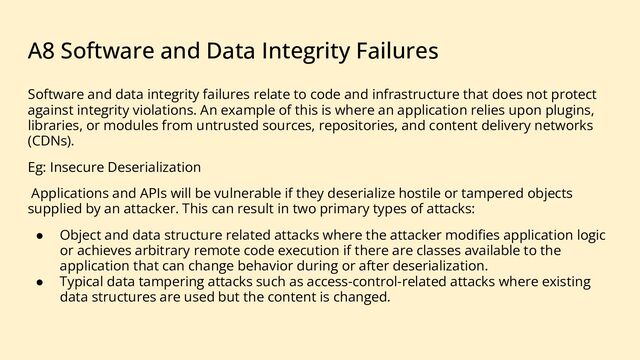 A8 Software and Data Integrity Failures
Software and data integrity failures relate to code and infrastructure that does not protect
against integrity violations. An example of this is where an application relies upon plugins,
libraries, or modules from untrusted sources, repositories, and content delivery networks
(CDNs).
Eg: Insecure Deserialization
Applications and APIs will be vulnerable if they deserialize hostile or tampered objects
supplied by an attacker. This can result in two primary types of attacks:
● Object and data structure related attacks where the attacker modiﬁes application logic
or achieves arbitrary remote code execution if there are classes available to the
application that can change behavior during or after deserialization.
● Typical data tampering attacks such as access-control-related attacks where existing
data structures are used but the content is changed.
