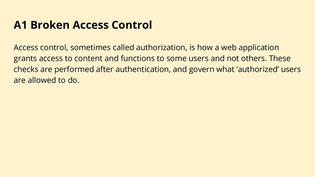 A1 Broken Access Control
Access control, sometimes called authorization, is how a web application
grants access to content and functions to some users and not others. These
checks are performed after authentication, and govern what ‘authorized’ users
are allowed to do.
