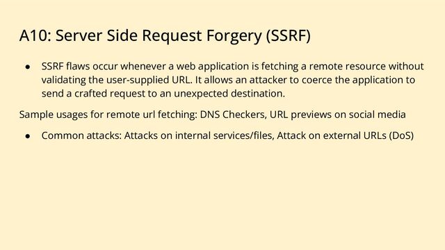 A10: Server Side Request Forgery (SSRF)
● SSRF ﬂaws occur whenever a web application is fetching a remote resource without
validating the user-supplied URL. It allows an attacker to coerce the application to
send a crafted request to an unexpected destination.
Sample usages for remote url fetching: DNS Checkers, URL previews on social media
● Common attacks: Attacks on internal services/ﬁles, Attack on external URLs (DoS)
