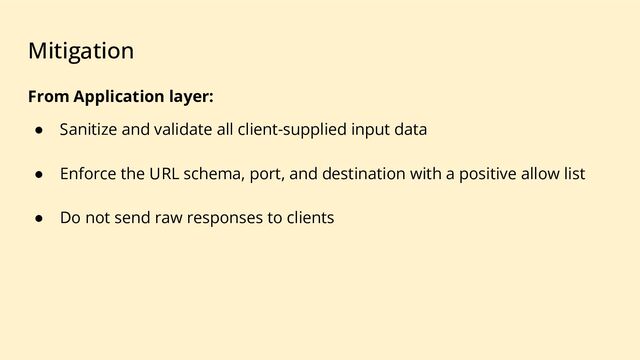 Mitigation
From Application layer:
● Sanitize and validate all client-supplied input data
● Enforce the URL schema, port, and destination with a positive allow list
● Do not send raw responses to clients
