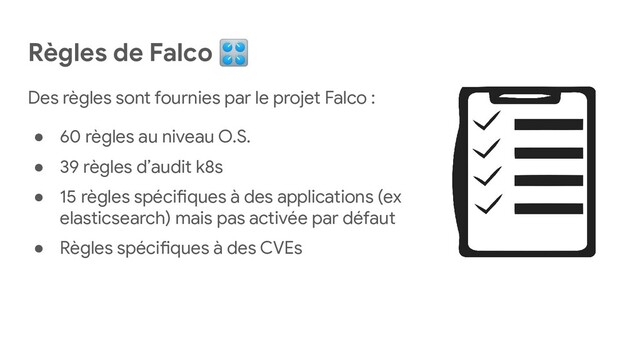 Règles de Falco 🎛
Des règles sont fournies par le projet Falco :
● 60 règles au niveau O.S.
● 39 règles d’audit k8s
● 15 règles spécifiques à des applications (ex
elasticsearch) mais pas activée par défaut
● Règles spécifiques à des CVEs
