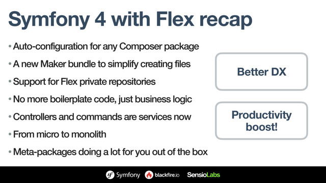 Symfony 4 with Flex recap
• Auto-configuration for any Composer package
• A new Maker bundle to simplify creating files
• Support for Flex private repositories
• No more boilerplate code, just business logic
• Controllers and commands are services now
• From micro to monolith
• Meta-packages doing a lot for you out of the box
Productivity
boost!
Better DX
