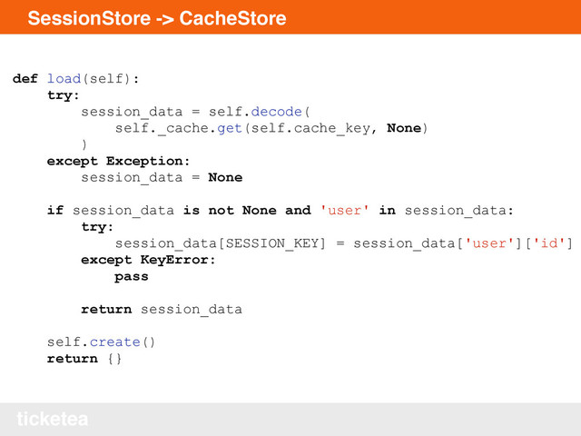 ticketea
SessionStore -> CacheStore
def load(self):
try:
session_data = self.decode(
self._cache.get(self.cache_key, None)
)
except Exception:
session_data = None
if session_data is not None and 'user' in session_data:
try:
session_data[SESSION_KEY] = session_data['user']['id']
except KeyError:
pass
return session_data
self.create()
return {}
