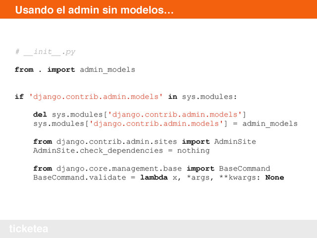 ticketea
Usando el admin sin modelos…
# __init__.py
from . import admin_models
if 'django.contrib.admin.models' in sys.modules:
del sys.modules['django.contrib.admin.models']
sys.modules['django.contrib.admin.models'] = admin_models
from django.contrib.admin.sites import AdminSite
AdminSite.check_dependencies = nothing
from django.core.management.base import BaseCommand
BaseCommand.validate = lambda x, *args, **kwargs: None
