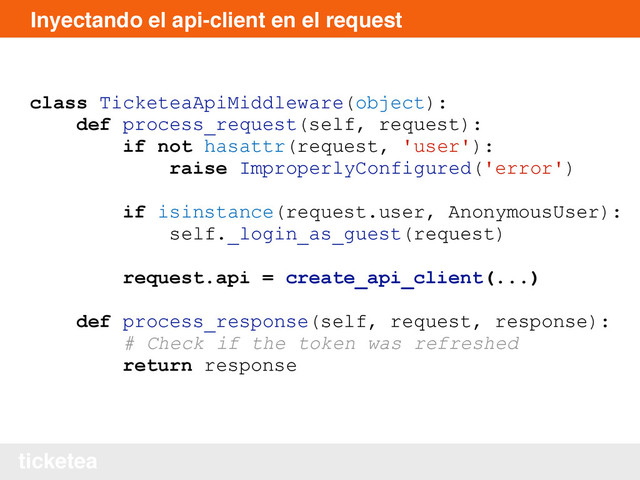 ticketea
Inyectando el api-client en el request
class TicketeaApiMiddleware(object):
def process_request(self, request):
if not hasattr(request, 'user'):
raise ImproperlyConfigured('error')
if isinstance(request.user, AnonymousUser):
self._login_as_guest(request)
request.api = create_api_client(...)
def process_response(self, request, response):
# Check if the token was refreshed
return response
