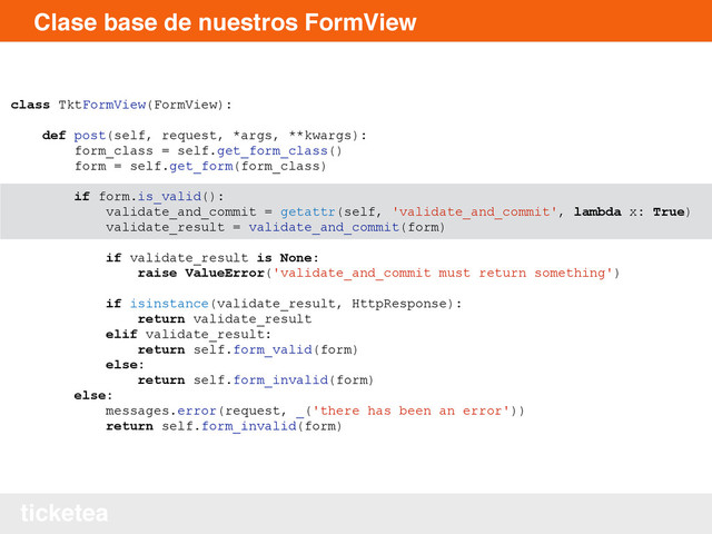 ticketea
Clase base de nuestros FormView
class TktFormView(FormView):
def post(self, request, *args, **kwargs):
form_class = self.get_form_class()
form = self.get_form(form_class)
if form.is_valid():
validate_and_commit = getattr(self, 'validate_and_commit', lambda x: True)
validate_result = validate_and_commit(form)
if validate_result is None:
raise ValueError('validate_and_commit must return something')
if isinstance(validate_result, HttpResponse):
return validate_result
elif validate_result:
return self.form_valid(form)
else:
return self.form_invalid(form)
else:
messages.error(request, _('there has been an error'))
return self.form_invalid(form)
