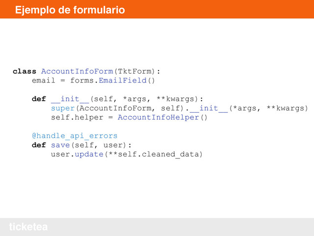 ticketea
Ejemplo de formulario
class AccountInfoForm(TktForm):
email = forms.EmailField()
def __init__(self, *args, **kwargs):
super(AccountInfoForm, self).__init__(*args, **kwargs)
self.helper = AccountInfoHelper()
@handle_api_errors
def save(self, user):
user.update(**self.cleaned_data)

