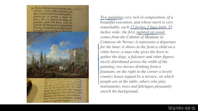 Two paintings very rich in composition, of a
beautiful execution, and whose merit is very
remarkable, each 17 inches 3 lines high, 23
inches wide; the ﬁrst, painted on wood,
comes from the Cabinet of Madame la
Comtesse de Verrue; it represents a departure
for the hunt: it shows in the front a child on a
white horse, a man who gives the horn to
gather the dogs, a falconer and other ﬁgures
nicely distributed across the width of the
painting; two horses drinking from a
fountain; on the right in the corner a lovely
country house topped by a terrace, on which
people are at the table, others who play
instruments; trees and fabriques pleasantly
enrich the background.
bit.ly/intro-stat-ds
