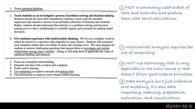 1 NOT a commonly used subset of
tests and intervals and produce
them with hand calculations
2 Multivariate analysis requires the
use of computing
3 NOT use technology that is only
applicable in the intro course or that
doesn’t follow good science principles
4 Data analysis isn’t just inference
and modeling, it’s also data
importing, cleaning, preparation,
exploration, and visualization
bit.ly/intro-stat-ds
