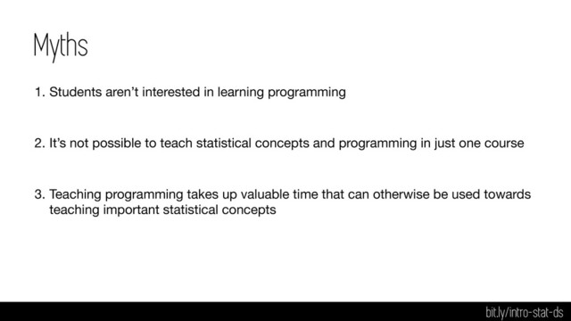 Myths
1. Students aren’t interested in learning programming

2. It’s not possible to teach statistical concepts and programming in just one course

3. Teaching programming takes up valuable time that can otherwise be used towards
teaching important statistical concepts
bit.ly/intro-stat-ds
