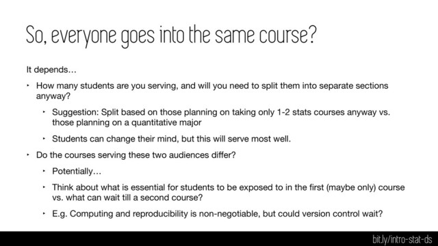 So, everyone goes into the same course?
It depends…

‣ How many students are you serving, and will you need to split them into separate sections
anyway?

‣ Suggestion: Split based on those planning on taking only 1-2 stats courses anyway vs.
those planning on a quantitative major

‣ Students can change their mind, but this will serve most well.

‣ Do the courses serving these two audiences diﬀer?

‣ Potentially…

‣ Think about what is essential for students to be exposed to in the ﬁrst (maybe only) course
vs. what can wait till a second course?

‣ E.g. Computing and reproducibility is non-negotiable, but could version control wait?
bit.ly/intro-stat-ds
