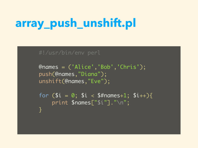 array_push_unshift.pl
#!/usr/bin/env perl
@names = ('Alice','Bob','Chris');
push(@names,"Diana");
unshift(@names,"Eve");
for ($i = 0; $i < $#names+1; $i++){
print $names["$i"]."\n";
}
