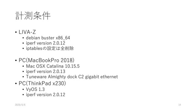 計測条件
• LIVA-Z
• debian buster x86_64
• iperf version 2.0.12
• iptablesの設定は全削除
• PC(MacBookPro 2018)
• Mac OSX Catalina 10.15.5
• iperf version 2.0.13
• Tuneware Almighty dock C2 gigabit ethernet
• PC(ThinkPad x230)
• VyOS 1.3
• iperf version 2.0.12
2020/6/6 14
