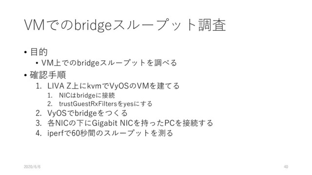 VMでのbridgeスループット調査
• ⽬的
• VM上でのbridgeスループットを調べる
• 確認⼿順
1. LIVA Z上にkvmでVyOSのVMを建てる
1. NICはbridgeに接続
2. trustGuestRxFiltersをyesにする
2. VyOSでbridgeをつくる
3. 各NICの下にGigabit NICを持ったPCを接続する
4. iperfで60秒間のスループットを測る
2020/6/6 40
