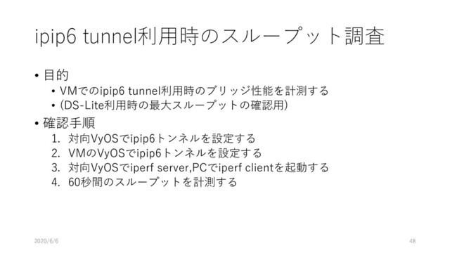 ipip6 tunnel利⽤時のスループット調査
• ⽬的
• VMでのipip6 tunnel利⽤時のブリッジ性能を計測する
• (DS-Lite利⽤時の最⼤スループットの確認⽤)
• 確認⼿順
1. 対向VyOSでipip6トンネルを設定する
2. VMのVyOSでipip6トンネルを設定する
3. 対向VyOSでiperf server,PCでiperf clientを起動する
4. 60秒間のスループットを計測する
2020/6/6 48
