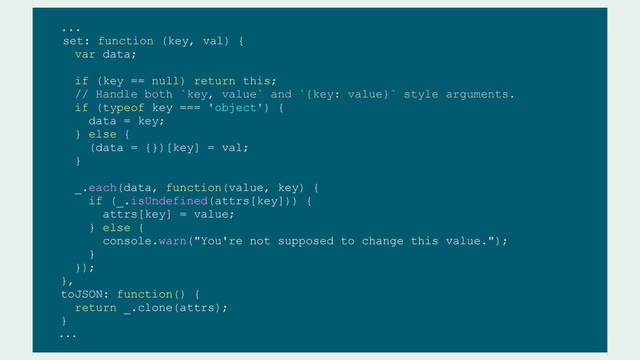 ...
set: function (key, val) {
var data;
if (key == null) return this;
// Handle both `key, value` and `{key: value}` style arguments.
if (typeof key === 'object') {
data = key;
} else {
(data = {})[key] = val;
}
_.each(data, function(value, key) {
if (_.isUndefined(attrs[key])) {
attrs[key] = value;
} else {
console.warn("You're not supposed to change this value.");
}
});
},
toJSON: function() {
return _.clone(attrs);
}
...
