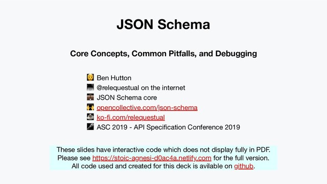JSON Schema
Core Concepts, Common Pitfalls, and Debugging
 Ben Hutton
 @relequestual on the internet
 JSON Schema core
 opencollective.com/json-schema
☕ ko-ﬁ.com/relequestual
 ASC 2019 - API Speciﬁcation Conference 2019
These slides have interactive code which does not display fully in PDF.
Please see https://stoic-agnesi-d0ac4a.netlify.com for the full version.
All code used and created for this deck is avilable on github.
