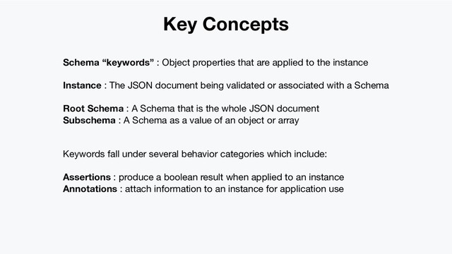 Key Concepts
Schema “keywords” : Object properties that are applied to the instance
Instance : The JSON document being validated or associated with a Schema
Root Schema : A Schema that is the whole JSON document
Subschema : A Schema as a value of an object or array
Keywords fall under several behavior categories which include:
Assertions : produce a boolean result when applied to an instance
Annotations : attach information to an instance for application use
