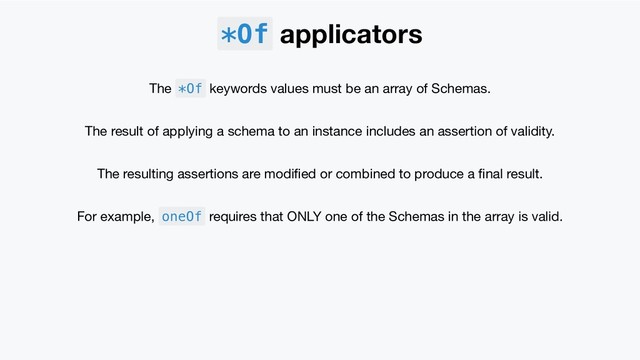 *Of applicators
The *Of keywords values must be an array of Schemas.
The result of applying a schema to an instance includes an assertion of validity.
The resulting assertions are modiﬁed or combined to produce a ﬁnal result.
For example, oneOf requires that ONLY one of the Schemas in the array is valid.
