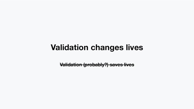 Validation changes lives
Validation (probably?) saves lives
