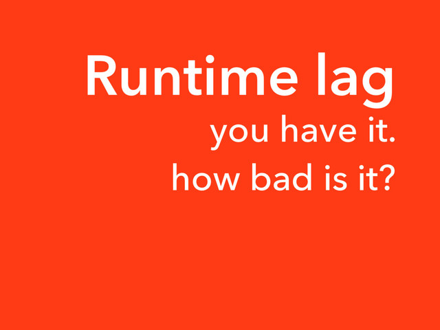 Runtime lag
you have it.
how bad is it?
