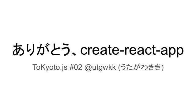 ありがとう、create-react-app
ToKyoto.js #02 @utgwkk (うたがわきき)
