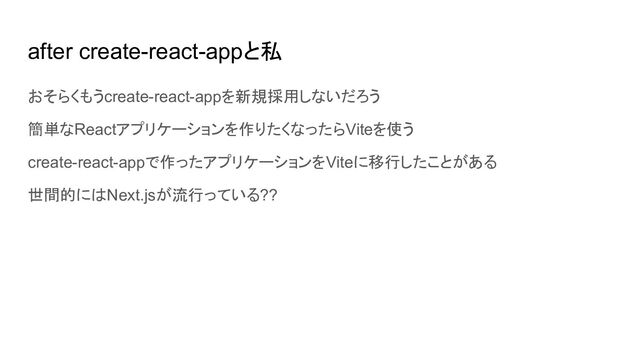 after create-react-appと私
おそらくもうcreate-react-appを新規採用しないだろう
簡単なReactアプリケーションを作りたくなったらViteを使う
create-react-appで作ったアプリケーションをViteに移行したことがある
世間的にはNext.jsが流行っている??
