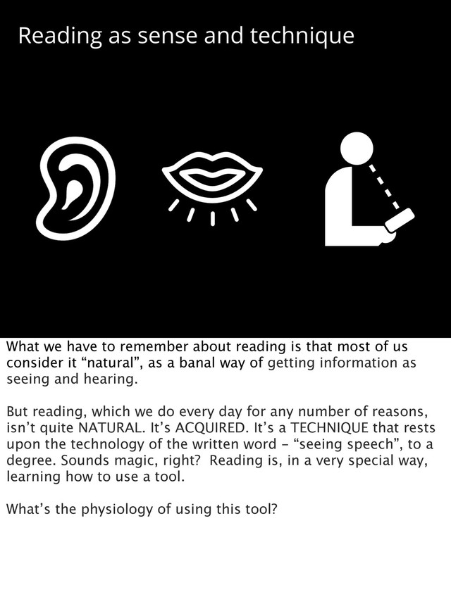 Reading as sense and technique
What we have to remember about reading is that most of us
consider it “natural”, as a banal way of getting information as
seeing and hearing.
But reading, which we do every day for any number of reasons,
isn’t quite NATURAL. It’s ACQUIRED. It’s a TECHNIQUE that rests
upon the technology of the written word - “seeing speech”, to a
degree. Sounds magic, right? Reading is, in a very special way,
learning how to use a tool.
What’s the physiology of using this tool?
