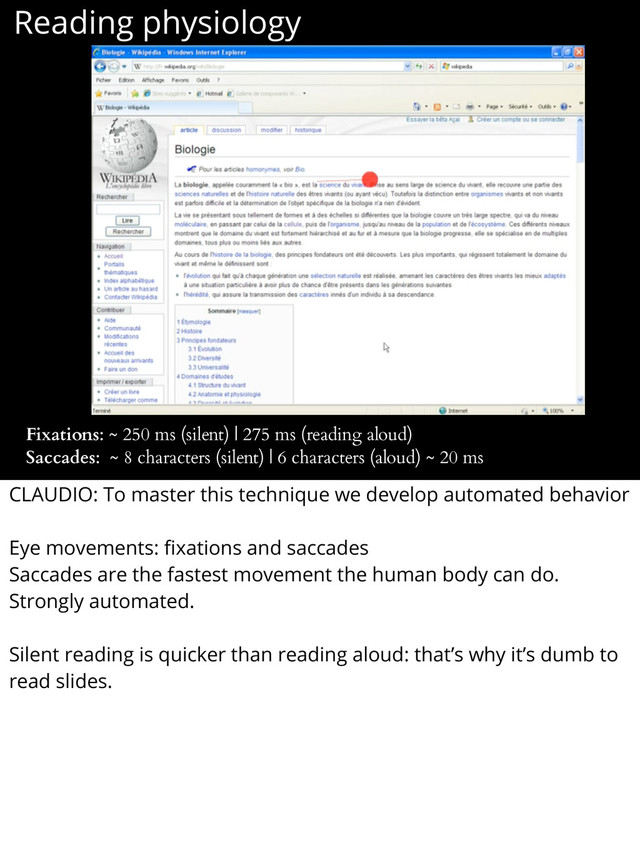 Reading physiology
Fixations: ~ 250 ms (silent) | 275 ms (reading aloud)
Saccades: ~ 8 characters (silent) | 6 characters (aloud) ~ 20 ms
CLAUDIO: To master this technique we develop automated behavior
Eye movements: ﬁxations and saccades
Saccades are the fastest movement the human body can do.
Strongly automated.
Silent reading is quicker than reading aloud: that’s why it’s dumb to
read slides.
