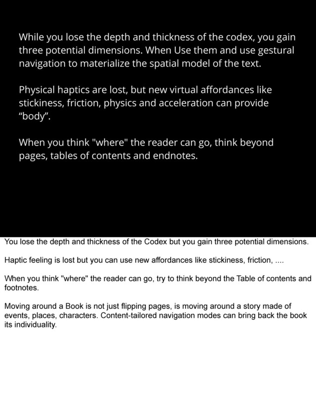 While you lose the depth and thickness of the codex, you gain
three potential dimensions. When Use them and use gestural
navigation to materialize the spatial model of the text.
Physical haptics are lost, but new virtual aﬀordances like
stickiness, friction, physics and acceleration can provide
“body”.
When you think "where" the reader can go, think beyond
pages, tables of contents and endnotes.
You lose the depth and thickness of the Codex but you gain three potential dimensions.
Haptic feeling is lost but you can use new affordances like stickiness, friction, ....
When you think "where" the reader can go, try to think beyond the Table of contents and
footnotes.
Moving around a Book is not just flipping pages, is moving around a story made of
events, places, characters. Content-tailored navigation modes can bring back the book
its individuality.
