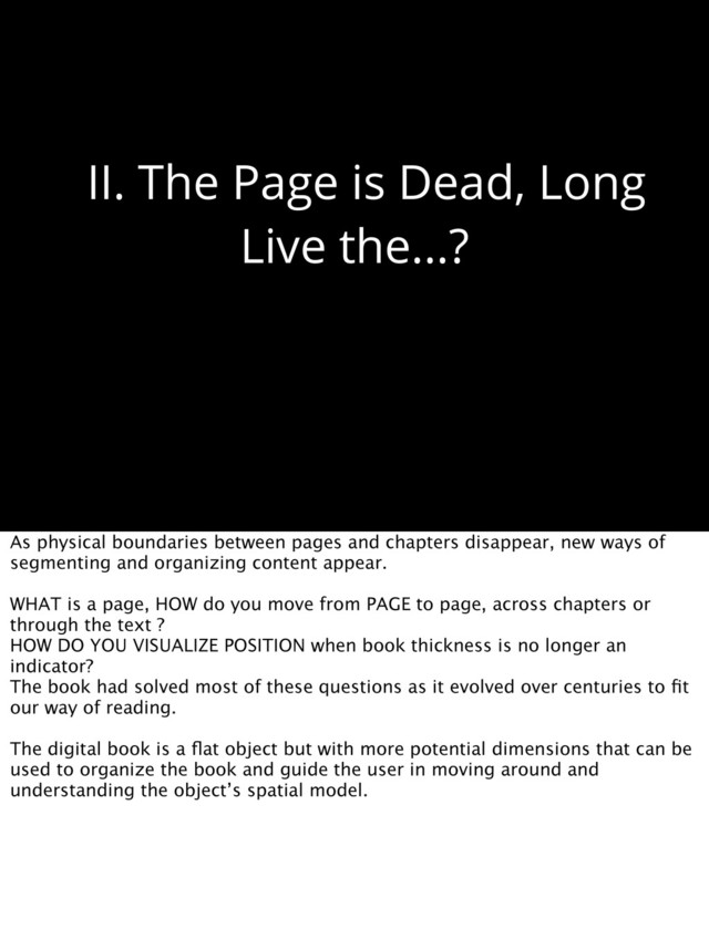 II. The Page is Dead, Long
Live the...?
As physical boundaries between pages and chapters disappear, new ways of
segmenting and organizing content appear.
WHAT is a page, HOW do you move from PAGE to page, across chapters or
through the text ?
HOW DO YOU VISUALIZE POSITION when book thickness is no longer an
indicator?
The book had solved most of these questions as it evolved over centuries to ﬁt
our way of reading.
The digital book is a ﬂat object but with more potential dimensions that can be
used to organize the book and guide the user in moving around and
understanding the object’s spatial model.
