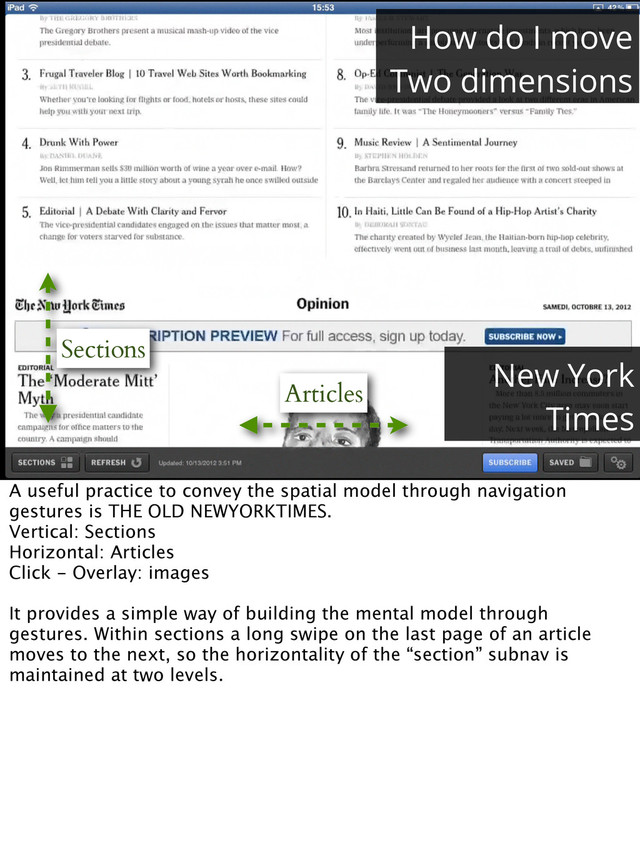 Sections
Articles
How do I move
Two dimensions
New York
Times
A useful practice to convey the spatial model through navigation
gestures is THE OLD NEWYORKTIMES.
Vertical: Sections
Horizontal: Articles
Click - Overlay: images
It provides a simple way of building the mental model through
gestures. Within sections a long swipe on the last page of an article
moves to the next, so the horizontality of the “section” subnav is
maintained at two levels.
