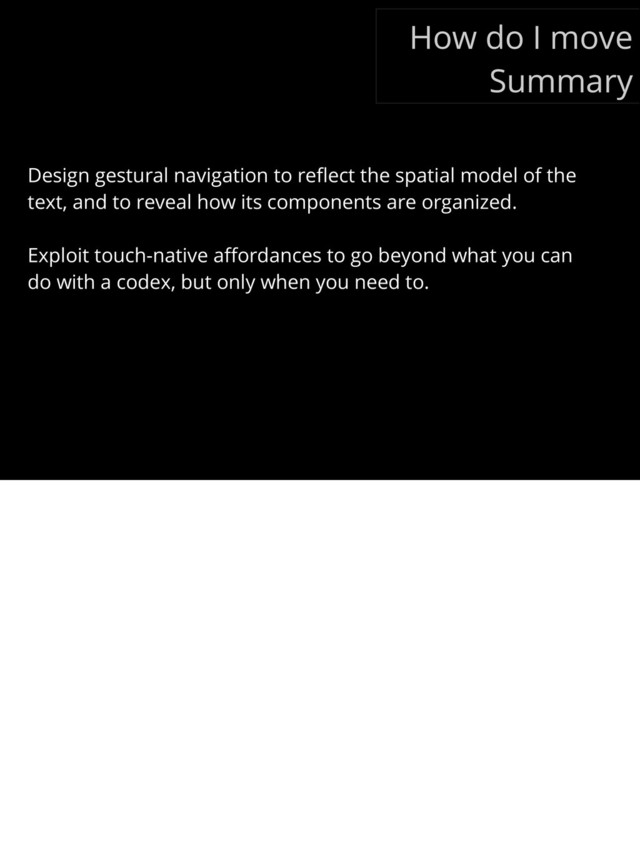 Design gestural navigation to reﬂect the spatial model of the
text, and to reveal how its components are organized.
Exploit touch-native aﬀordances to go beyond what you can
do with a codex, but only when you need to.
How do I move
Summary
