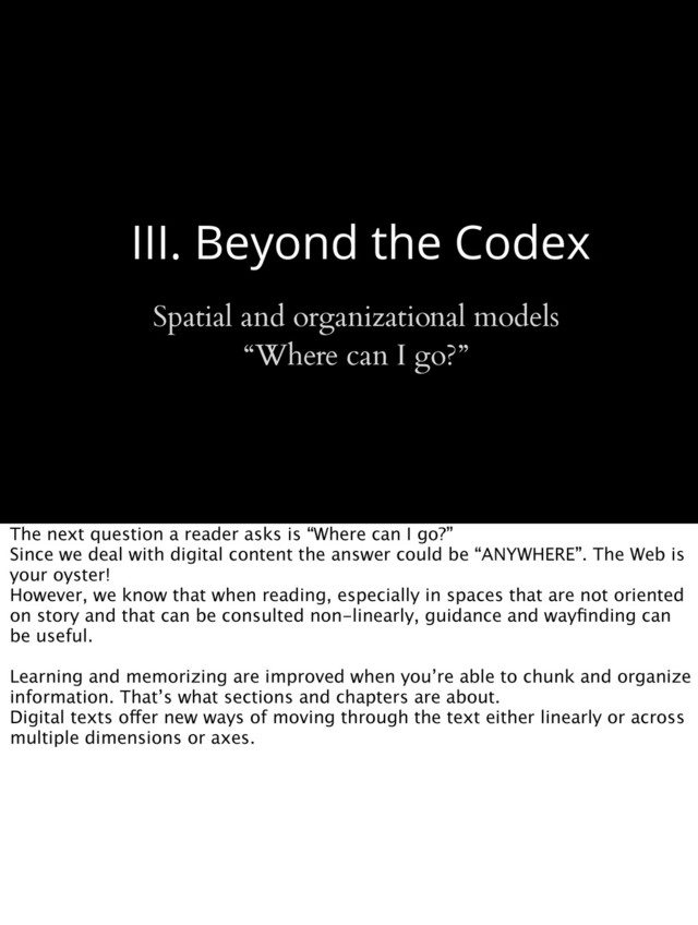 III. Beyond the Codex
Spatial and organizational models
“Where can I go?”
The next question a reader asks is “Where can I go?”
Since we deal with digital content the answer could be “ANYWHERE”. The Web is
your oyster!
However, we know that when reading, especially in spaces that are not oriented
on story and that can be consulted non-linearly, guidance and wayﬁnding can
be useful.
Learning and memorizing are improved when you’re able to chunk and organize
information. That’s what sections and chapters are about.
Digital texts offer new ways of moving through the text either linearly or across
multiple dimensions or axes.
