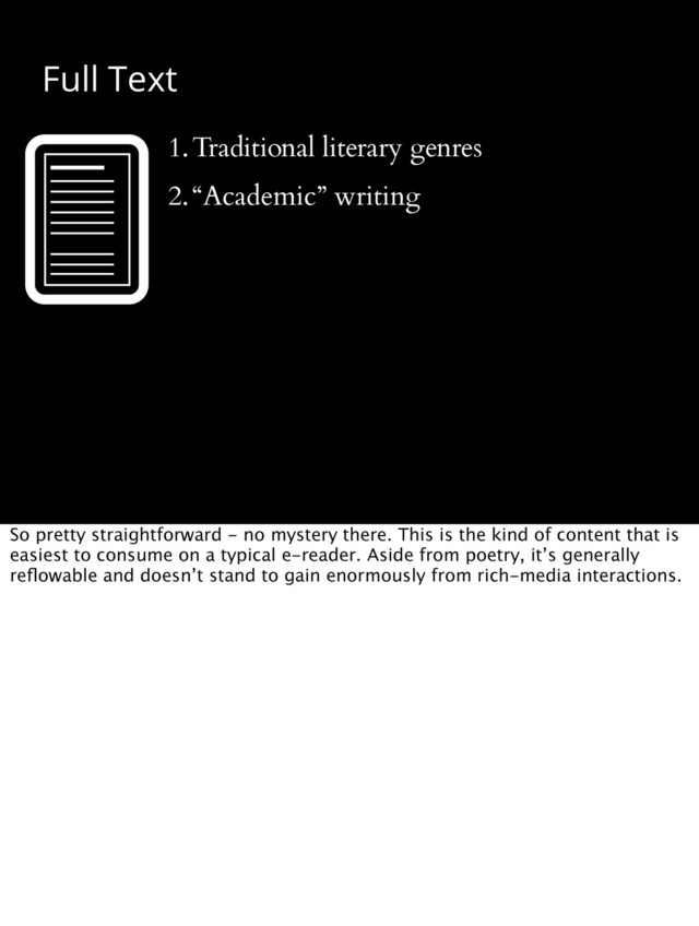 Full Text
1.Traditional literary genres
2.“Academic” writing
So pretty straightforward - no mystery there. This is the kind of content that is
easiest to consume on a typical e-reader. Aside from poetry, it’s generally
reﬂowable and doesn’t stand to gain enormously from rich-media interactions.
