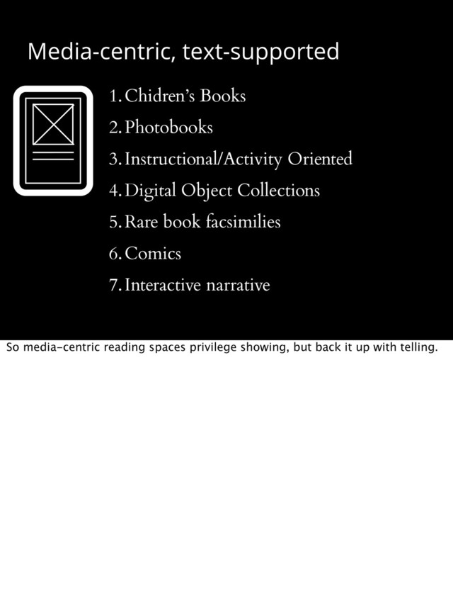 Media-centric, text-supported
1.Chidren’s Books
2.Photobooks
3.Instructional/Activity Oriented
4.Digital Object Collections
5.Rare book facsimilies
6.Comics
7.Interactive narrative
So media-centric reading spaces privilege showing, but back it up with telling.
