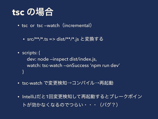 tsc ͷ৔߹
• tsc or tsc —watchʢincrementalʣ
• src/**/*.ts => dist/**/*.js ͱม׵͢Δ
• scripts: {  
dev: node —inspect dist/index.js, 
watch: tsc-watch —onSuccess ‘npm run dev’ 
}
• tsc-watch Ͱมߋݕ஌ˠίϯύΠϧˠ࠶ىಈ
• IntelliJͩͱ1ճมߋݕ஌ͯ͠࠶ىಈ͢ΔͱϒϨʔΫϙΠϯ
τ͕ޮ͔ͳ͘ͳΔͷͰͭΒ͍ɾɾɾʢόάʁʣ
