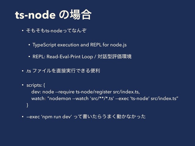 ts-node ͷ৔߹
• ͦ΋ͦ΋ts-nodeͬͯͳΜͧ
• TypeScript execution and REPL for node.js
• REPL: Read-Eval-Print Loop / ର࿩ܕධՁ؀ڥ
• .ts ϑΝΠϧΛ௚઀࣮ߦͰ͖Δศར
• scripts: {  
dev: node --require ts-node/register src/index.ts, 
watch: "nodemon --watch 'src/**/*.ts' --exec ‘ts-node’ src/index.ts” 
}
• —exec ‘npm run dev’ ͬͯॻ͍ͨΒ͏·͘ಈ͔ͳ͔ͬͨ 
