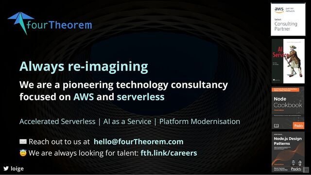 Always re-imagining
We are a pioneering technology consultancy
focused on AWS and serverless
| |
Accelerated Serverless AI as a Service Platform Modernisation
loige
✉ Reach out to us at
😇 We are always looking for talent:
hello@fourTheorem.com
fth.link/careers
11
