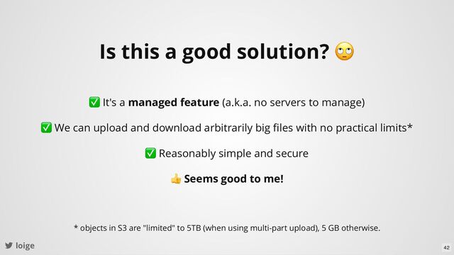 loige
Is this a good solution?
🙄
✅ It's a managed feature (a.k.a. no servers to manage)
✅ We can upload and download arbitrarily big ﬁles with no practical limits*
✅ Reasonably simple and secure
👍 Seems good to me!
* objects in S3 are "limited" to 5TB (when using multi-part upload), 5 GB otherwise.
42
