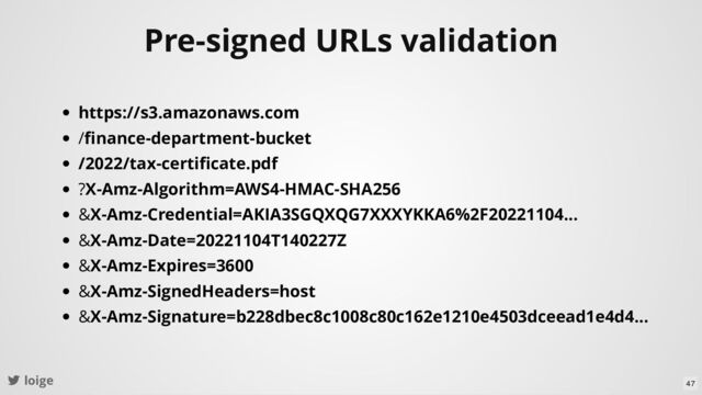 loige
Pre-signed URLs validation
https://s3.amazonaws.com
/ﬁnance-department-bucket
/2022/tax-certiﬁcate.pdf
?X-Amz-Algorithm=AWS4-HMAC-SHA256
&X-Amz-Credential=AKIA3SGQXQG7XXXYKKA6%2F20221104...
&X-Amz-Date=20221104T140227Z
&X-Amz-Expires=3600
&X-Amz-SignedHeaders=host
&X-Amz-Signature=b228dbec8c1008c80c162e1210e4503dceead1e4d4...
47
