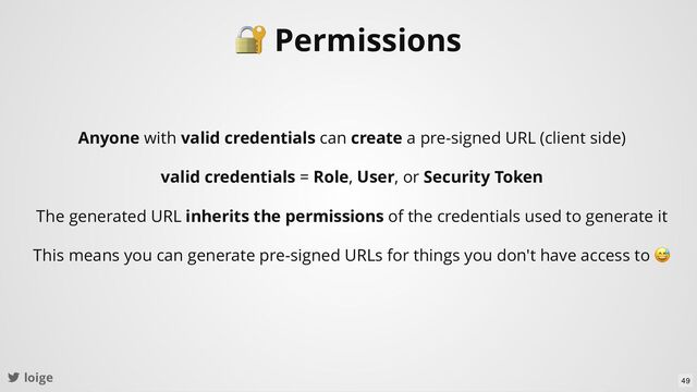 loige
🔐 Permissions
Anyone with valid credentials can create a pre-signed URL (client side)
valid credentials = Role, User, or Security Token
The generated URL inherits the permissions of the credentials used to generate it
This means you can generate pre-signed URLs for things you don't have access to
😅
49
