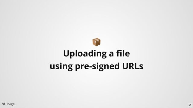 loige
📦
Uploading a ﬁle
using pre-signed URLs
54
