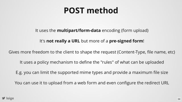 loige
POST method
It uses the multipart/form-data encoding (form upload)
Gives more freedom to the client to shape the request (Content-Type, ﬁle name, etc)
It uses a policy mechanism to deﬁne the "rules" of what can be uploaded
E.g. you can limit the supported mime types and provide a maximum ﬁle size
You can use it to upload from a web form and even conﬁgure the redirect URL
It's not really a URL but more of a pre-signed form!
59
