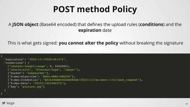 loige
POST method Policy
A JSON object (Base64 encoded) that deﬁnes the upload rules (conditions) and the
expiration date
This is what gets signed: you cannot alter the policy without breaking the signature
{
"expiration": "2022-11-15T20:46:37Z",
"conditions": [
["content-length-range", 0, 5242880],
["starts-with", "$Content-Type", "image/"],
{"bucket": "somebucket"},
{"X-Amz-Algorithm": "AWS4-HMAC-SHA256"},
{"X-Amz-Credential": "AKIA3SGABCDXXXA6KKA6/20221115/eu-west-1/s3/aws4_request"},
{"X-Amz-Date": "20221115T194637Z"},
{"key": "picture.jpg"}
]
}
61
