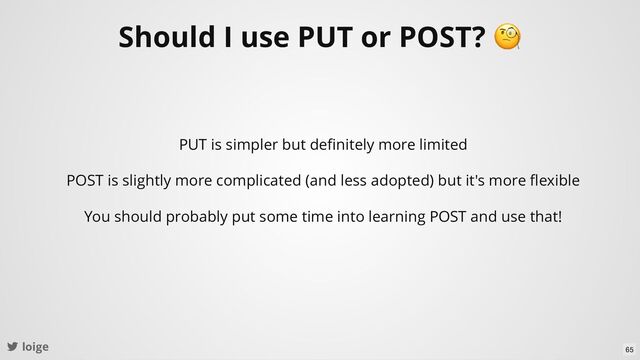 loige
Should I use PUT or POST?
🧐
PUT is simpler but deﬁnitely more limited
POST is slightly more complicated (and less adopted) but it's more ﬂexible
You should probably put some time into learning POST and use that!
65
