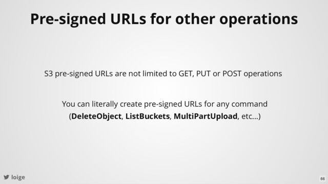loige
Pre-signed URLs for other operations
S3 pre-signed URLs are not limited to GET, PUT or POST operations
You can literally create pre-signed URLs for any command
(DeleteObject, ListBuckets, MultiPartUpload, etc...)
66
